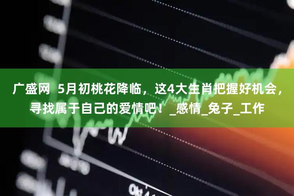 广盛网  5月初桃花降临，这4大生肖把握好机会，寻找属于自己的爱情吧！_感情_兔子_工作