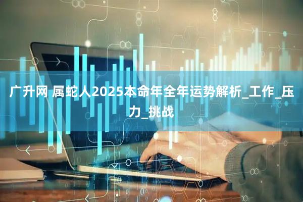 广升网 属蛇人2025本命年全年运势解析_工作_压力_挑战