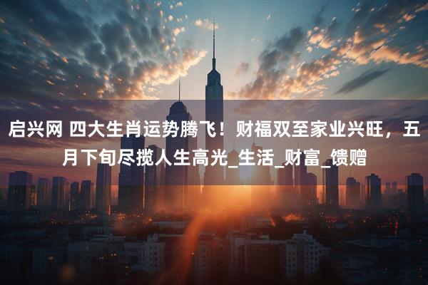 启兴网 四大生肖运势腾飞！财福双至家业兴旺，五月下旬尽揽人生高光_生活_财富_馈赠