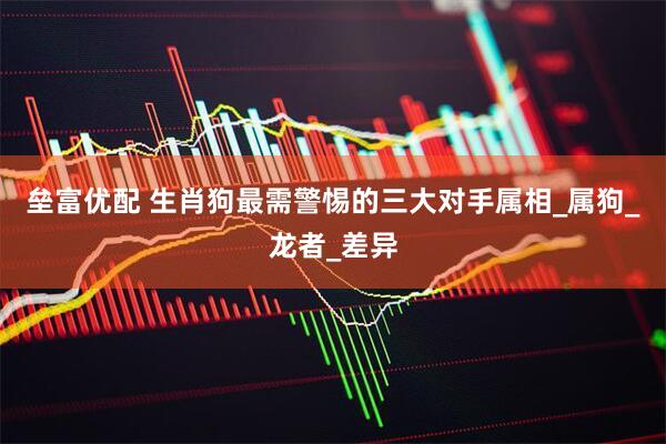 垒富优配 生肖狗最需警惕的三大对手属相_属狗_龙者_差异