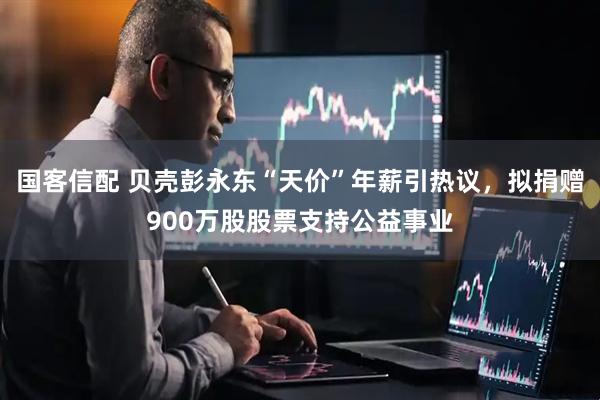 国客信配 贝壳彭永东“天价”年薪引热议，拟捐赠900万股股票支持公益事业