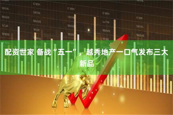 配资世家 备战“五一”，越秀地产一口气发布三大新品