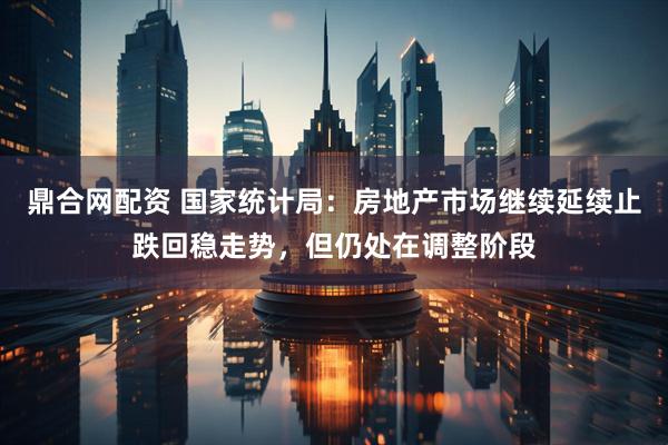 鼎合网配资 国家统计局：房地产市场继续延续止跌回稳走势，但仍处在调整阶段