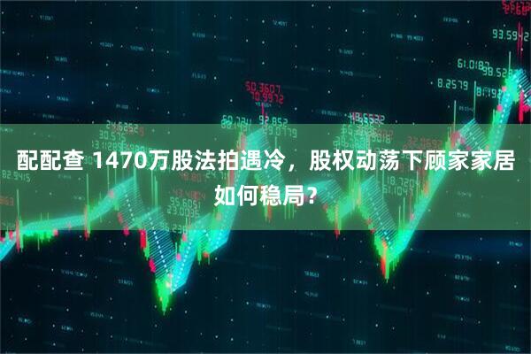 配配查 1470万股法拍遇冷，股权动荡下顾家家居如何稳局？