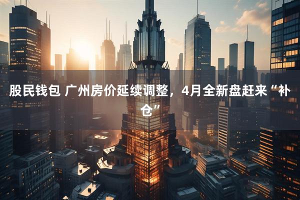股民钱包 广州房价延续调整，4月全新盘赶来“补仓”
