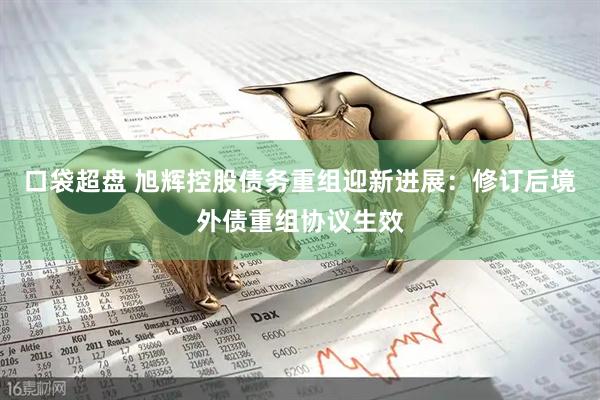 口袋超盘 旭辉控股债务重组迎新进展：修订后境外债重组协议生效