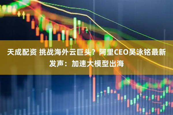 天成配资 挑战海外云巨头？阿里CEO吴泳铭最新发声：加速大模型出海