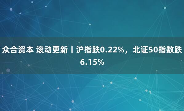 众合资本 滚动更新丨沪指跌0.22%，北证50指数跌6.15%