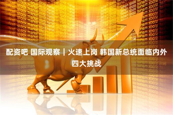 配资吧 国际观察｜火速上岗 韩国新总统面临内外四大挑战