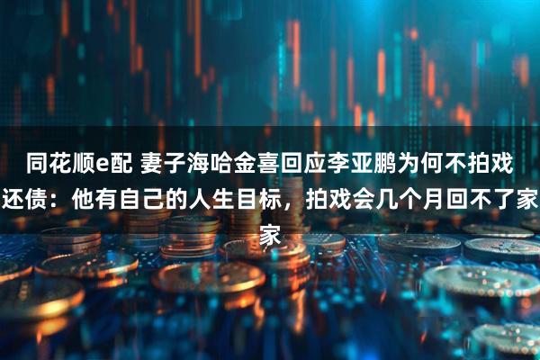 同花顺e配 妻子海哈金喜回应李亚鹏为何不拍戏还债：他有自己的人生目标，拍戏会几个月回不了家