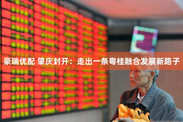 豪瑞优配 肇庆封开：走出一条粤桂融合发展新路子
