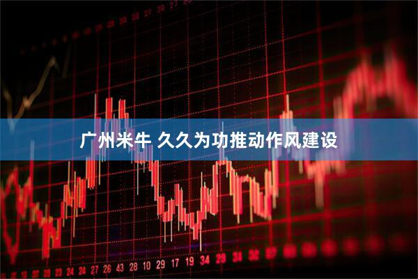 广州米牛 久久为功推动作风建设