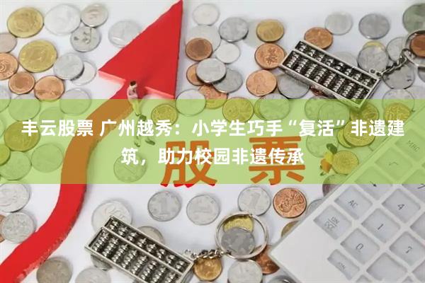 丰云股票 广州越秀：小学生巧手“复活”非遗建筑，助力校园非遗传承