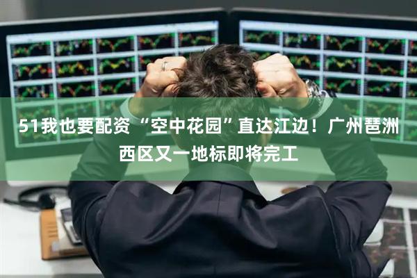 51我也要配资 “空中花园”直达江边！广州琶洲西区又一地标即将完工