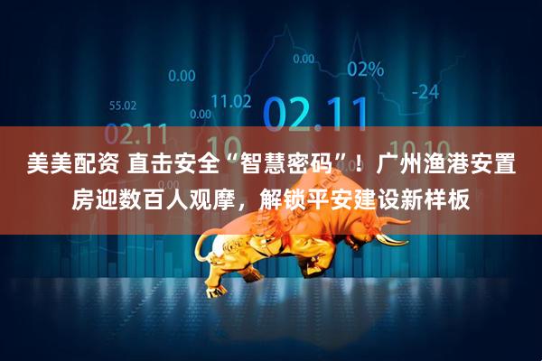 美美配资 直击安全“智慧密码”！广州渔港安置房迎数百人观摩，解锁平安建设新样板