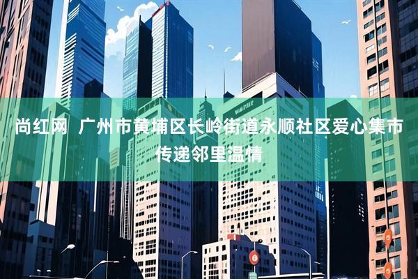 尚红网  广州市黄埔区长岭街道永顺社区爱心集市传递邻里温情