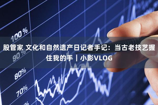 股管家 文化和自然遗产日记者手记：当古老技艺握住我的手｜小影VLOG