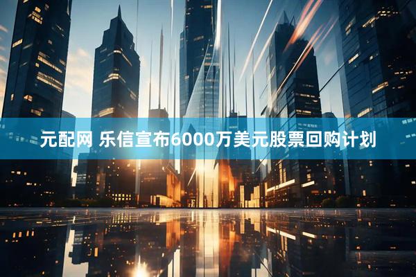 元配网 乐信宣布6000万美元股票回购计划