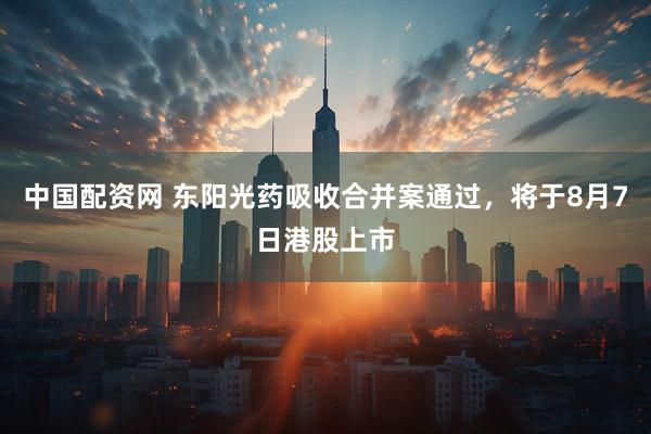 中国配资网 东阳光药吸收合并案通过，将于8月7日港股上市