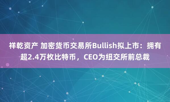 祥乾资产 加密货币交易所Bullish拟上市：拥有超2.4万枚比特币，CEO为纽交所前总裁