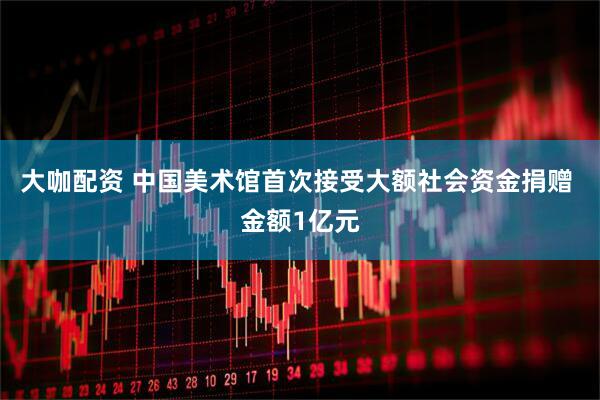 大咖配资 中国美术馆首次接受大额社会资金捐赠 金额1亿元