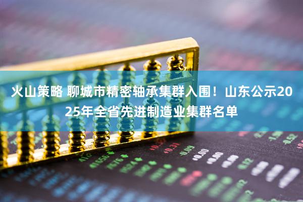 火山策略 聊城市精密轴承集群入围！山东公示2025年全省先进制造业集群名单