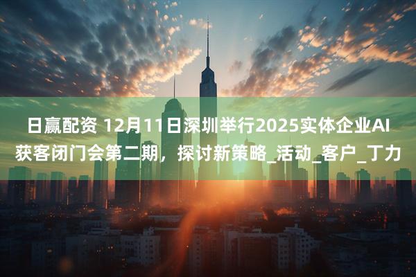 日赢配资 12月11日深圳举行2025实体企业AI获客闭门会第二期，探讨新策略_活动_客户_丁力