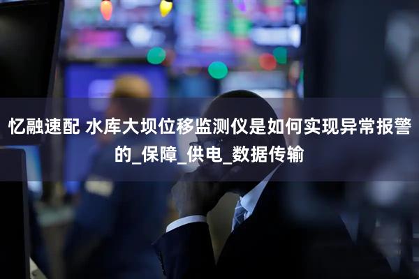 忆融速配 水库大坝位移监测仪是如何实现异常报警的_保障_供电_数据传输