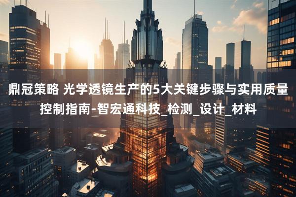 鼎冠策略 光学透镜生产的5大关键步骤与实用质量控制指南-智宏通科技_检测_设计_材料