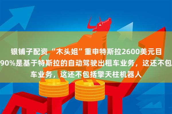 银铺子配资 “木头姐”重申特斯拉2600美元目标价：该估值的90%是基于特斯拉的自动驾驶出租车业务，这还不包括擎天柱机器人