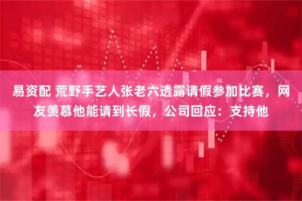易资配 荒野手艺人张老六透露请假参加比赛，网友羡慕他能请到长假，公司回应：支持他