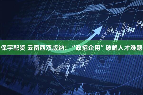 保宇配资 云南西双版纳：“政招企用”破解人才难题