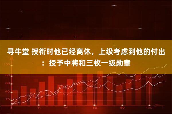 寻牛堂 授衔时他已经离休，上级考虑到他的付出：授予中将和三枚一级勋章