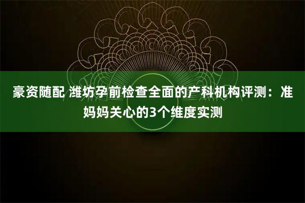 豪资随配 潍坊孕前检查全面的产科机构评测：准妈妈关心的3个维度实测