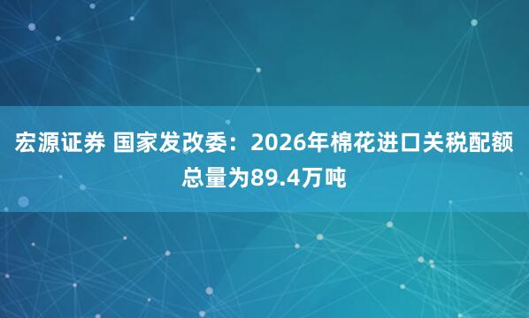 宏源证券 国家发改委：2026年棉花进口关税配额总量为89.4万吨