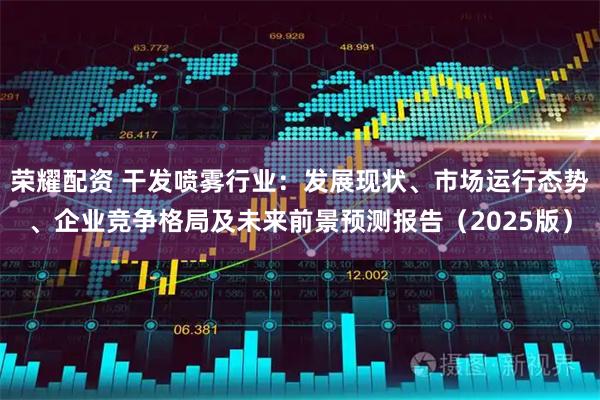 荣耀配资 干发喷雾行业：发展现状、市场运行态势、企业竞争格局及未来前景预测报告（2025版）