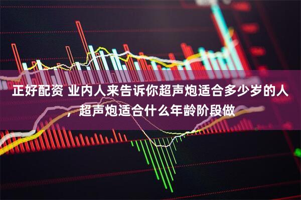 正好配资 业内人来告诉你超声炮适合多少岁的人，超声炮适合什么年龄阶段做