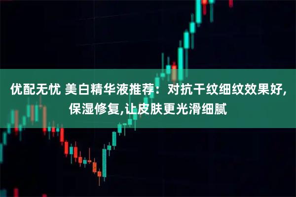 优配无忧 美白精华液推荐：对抗干纹细纹效果好,保湿修复,让皮肤更光滑细腻