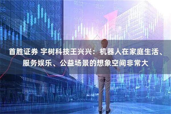 首胜证券 宇树科技王兴兴：机器人在家庭生活、服务娱乐、公益场景的想象空间非常大