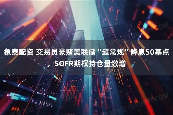 象泰配资 交易员豪赌美联储“超常规”降息50基点,SOFR期权持仓量激增