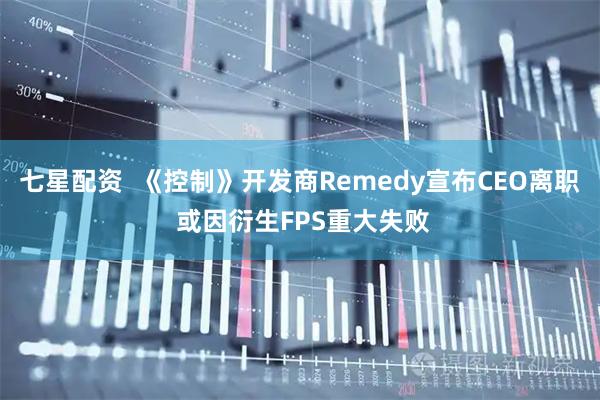 七星配资 《控制》开发商Remedy宣布CEO离职 或因衍生FPS重大失败