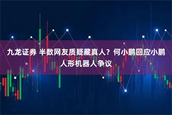 九龙证券 半数网友质疑藏真人?何小鹏回应小鹏人形机器人争议