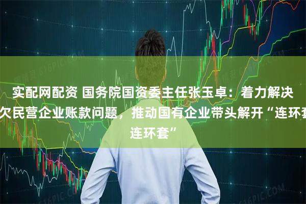 实配网配资 国务院国资委主任张玉卓：着力解决拖欠民营企业账款问题，推动国有企业带头解开“连环套”