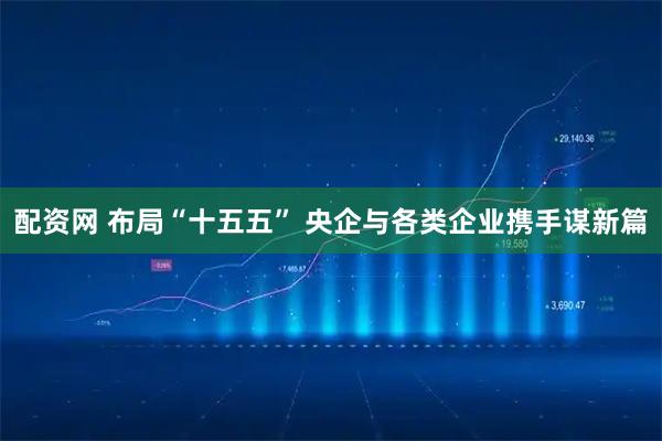 配资网 布局“十五五” 央企与各类企业携手谋新篇