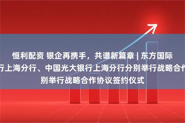恒利配资 银企再携手,共谱新篇章 | 东方国际集团与中信银行上海分行、中国光大银行上海分行分别举行战略合作协议签约仪式