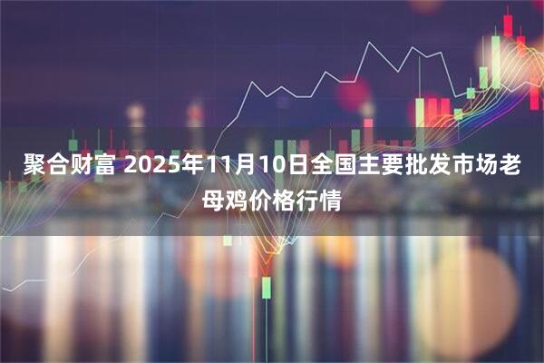 聚合财富 2025年11月10日全国主要批发市场老母鸡价格行情