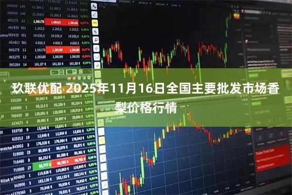 玖联优配 2025年11月16日全国主要批发市场香梨价格行情