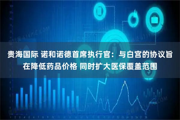 贵海国际 诺和诺德首席执行官：与白宫的协议旨在降低药品价格 同时扩大医保覆盖范围