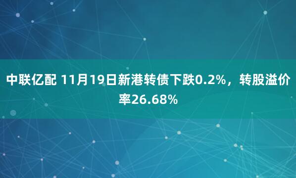 中联亿配 11月19日新港转债下跌0.2%,转股溢价率26.68%