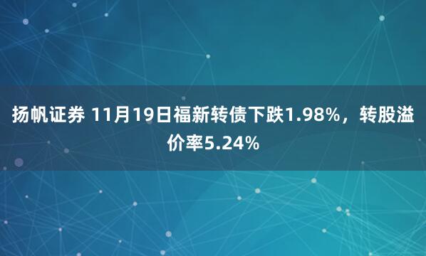 扬帆证券 11月19日福新转债下跌1.98%,转股溢价率5.24%
